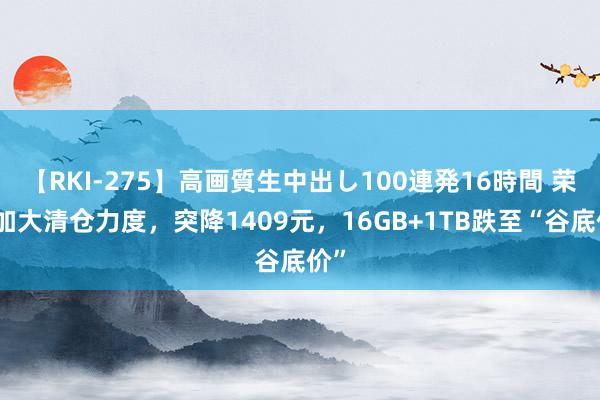 【RKI-275】高画質生中出し100連発16時間 荣耀加大清仓力度，突降1409元，16GB+1TB跌至“谷底价”