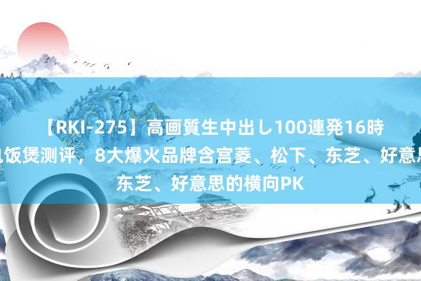 【RKI-275】高画質生中出し100連発16時間 各人级电饭煲测评，8大爆火品牌含宫菱、松下、东芝、好意思的横向PK