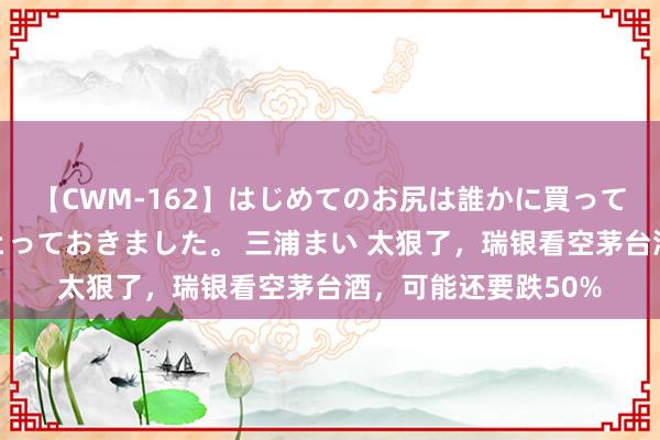 【CWM-162】はじめてのお尻は誰かに買って欲しくて今日までとっておきました。 三浦まい 太狠了，瑞银看空茅台酒，可能还要跌50%