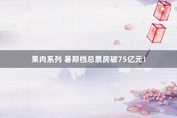 果肉系列 暑期档总票房破75亿元！