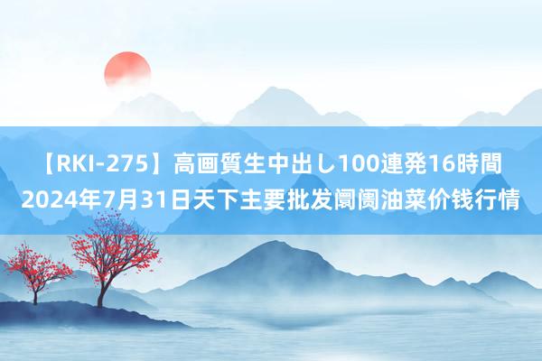 【RKI-275】高画質生中出し100連発16時間 2024年7月31日天下主要批发阛阓油菜价钱行情