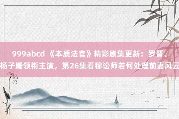 999abcd 《本质法官》精彩剧集更新：罗晋、杨子姗领衔主演，第26集看穆讼师若何处理前妻风云