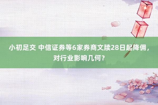 小初足交 中信证券等6家券商文牍28日起降佣，对行业影响几何？