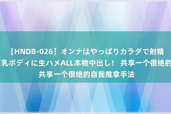 【HNDB-026】オンナはやっぱりカラダで射精する 厳選美巨乳ボディに生ハメALL本物中出し！ 共享一个很绝的自我推拿手法