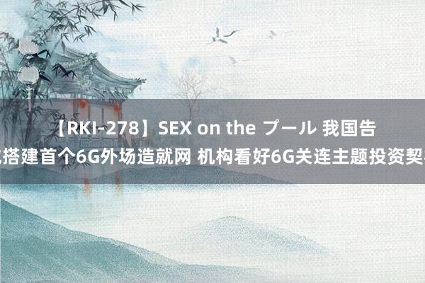 【RKI-278】SEX on the プール 我国告成搭建首个6G外场造就网 机构看好6G关连主题投资契机