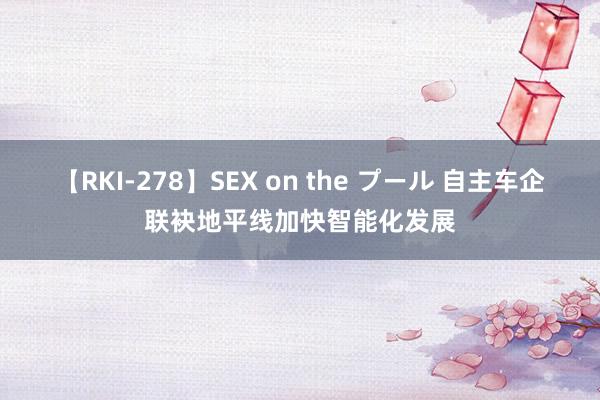 【RKI-278】SEX on the プール 自主车企联袂地平线加快智能化发展