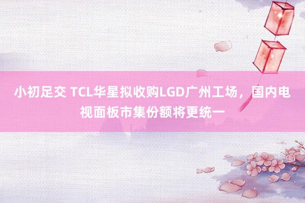 小初足交 TCL华星拟收购LGD广州工场，国内电视面板市集份额将更统一