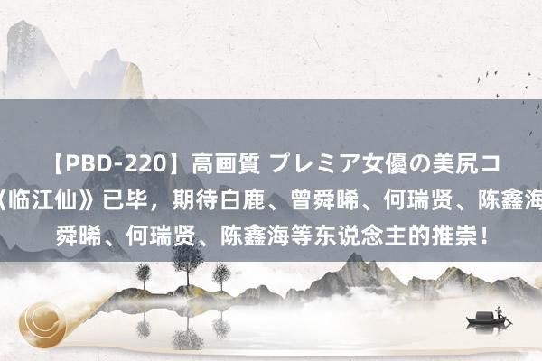 【PBD-220】高画質 プレミア女優の美尻コレクション8時間 《临江仙》已毕，期待白鹿、曾舜晞、何瑞贤、陈鑫海等东说念主的推崇！