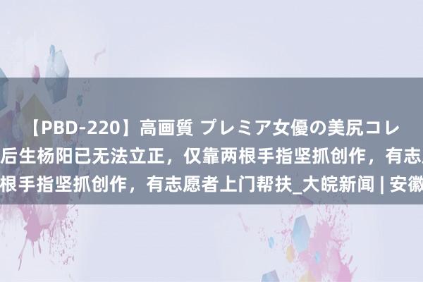 【PBD-220】高画質 プレミア女優の美尻コレクション8時間 合肥脑瘫后生杨阳已无法立正，仅靠两根手指坚抓创作，有志愿者上门帮扶_大皖新闻 | 安徽网