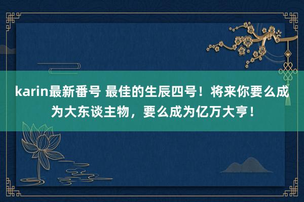 karin最新番号 最佳的生辰四号！将来你要么成为大东谈主物，要么成为亿万大亨！