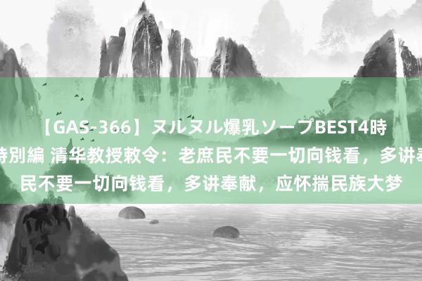 【GAS-366】ヌルヌル爆乳ソープBEST4時間 マットSEX騎乗位特別編 清华教授敕令：老庶民不要一切向钱看，多讲奉献，应怀揣民族大梦