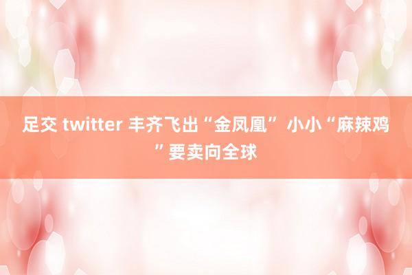 足交 twitter 丰齐飞出“金凤凰” 小小“麻辣鸡”要卖向全球
