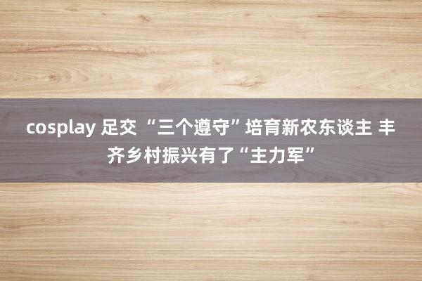 cosplay 足交 “三个遵守”培育新农东谈主 丰齐乡村振兴有了“主力军”