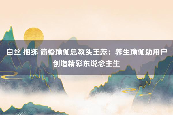 白丝 捆绑 简橙瑜伽总教头王蕊：养生瑜伽助用户创造精彩东说念主生