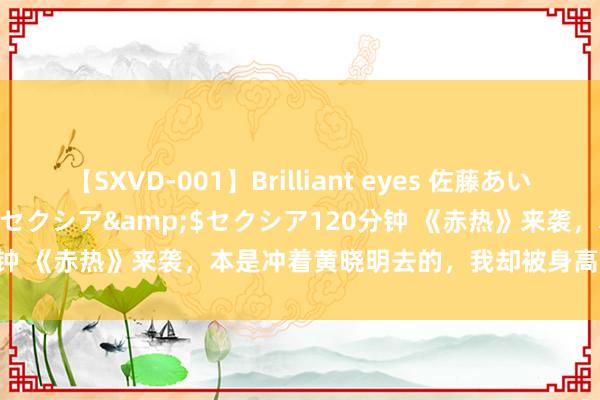 【SXVD-001】Brilliant eyes 佐藤あい</a>2006-11-01セクシア&$セクシア120分钟 《赤热》来袭，本是冲着黄晓明去的，我却被身高168的女三惊艳了