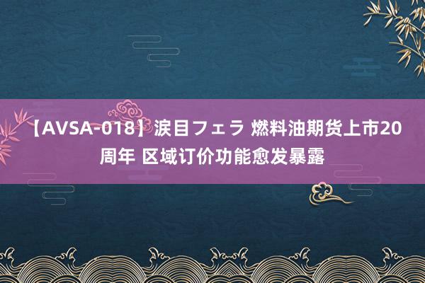 【AVSA-018】涙目フェラ 燃料油期货上市20周年 区域订价功能愈发暴露