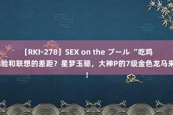 【RKI-278】SEX on the プール “吃鸡”试验和联想的差距？星梦玉骢，大神P的7级金色龙马来了！