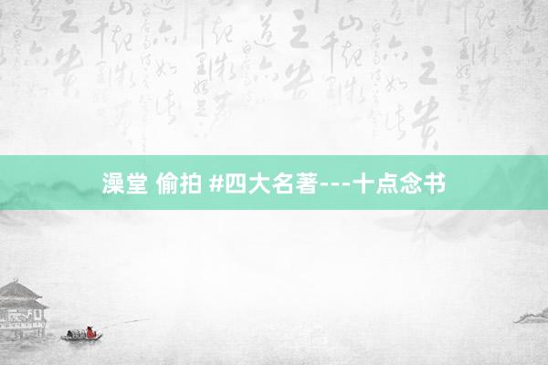 澡堂 偷拍 #四大名著---十点念书