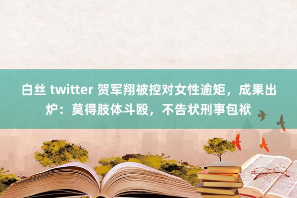 白丝 twitter 贺军翔被控对女性逾矩，成果出炉：莫得肢体斗殴，不告状刑事包袱