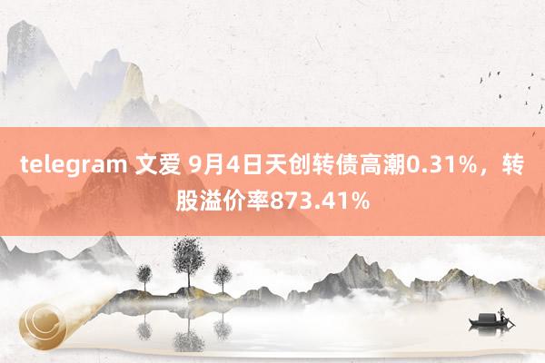 telegram 文爱 9月4日天创转债高潮0.31%，转股溢价率873.41%