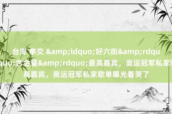 台灣 拳交 &ldquo;好六街&rdquo;迎&ldquo;含金量&rdquo;最高嘉宾，奥运冠军私家歌单曝光看哭了