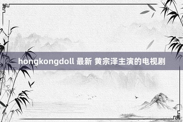 hongkongdoll 最新 黄宗泽主演的电视剧