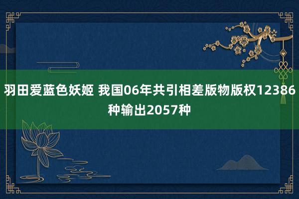 羽田爱蓝色妖姬 我国06年共引相差版物版权12386种　输出2057种