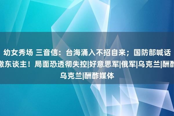 幼女秀场 三音信：台海涌入不招自来；国防部喊话坐窝撤东谈主！局面恐透彻失控|好意思军|俄军|乌克兰|酬酢媒体