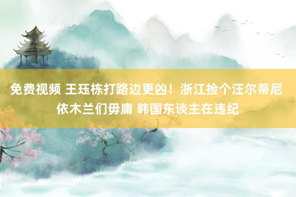 免费视频 王珏栋打路边更凶！浙江捡个汪尔蒂尼 依木兰们毋庸 韩国东谈主在违纪