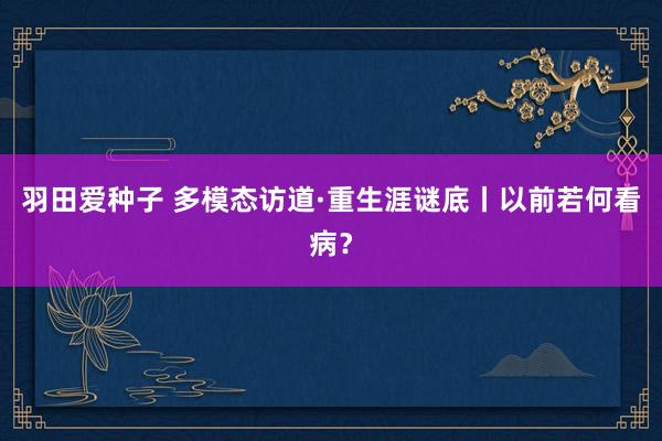 羽田爱种子 多模态访道·重生涯谜底丨以前若何看病？