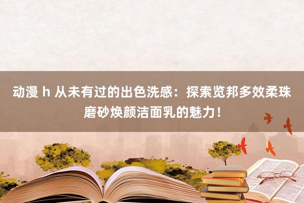 动漫 h 从未有过的出色洗感：探索览邦多效柔珠磨砂焕颜洁面乳的魅力！