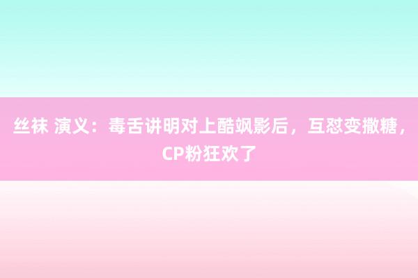 丝袜 演义：毒舌讲明对上酷飒影后，互怼变撒糖，CP粉狂欢了