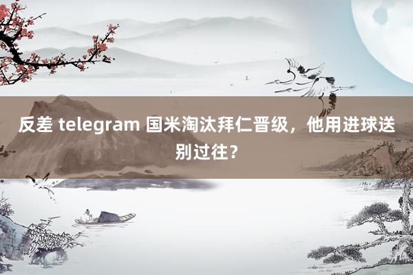 反差 telegram 国米淘汰拜仁晋级，他用进球送别过往？