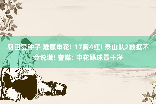 羽田爱种子 难赢申花! 17黄4红! 泰山队2数据不会说谎! 鲁媒: 申花踢球最干净