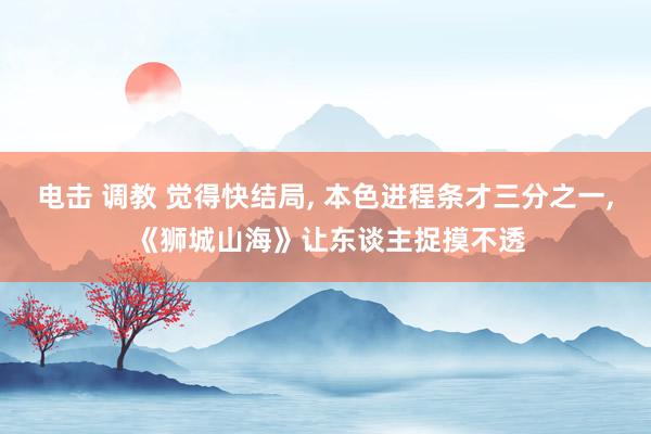 电击 调教 觉得快结局， 本色进程条才三分之一， 《狮城山海》让东谈主捉摸不透