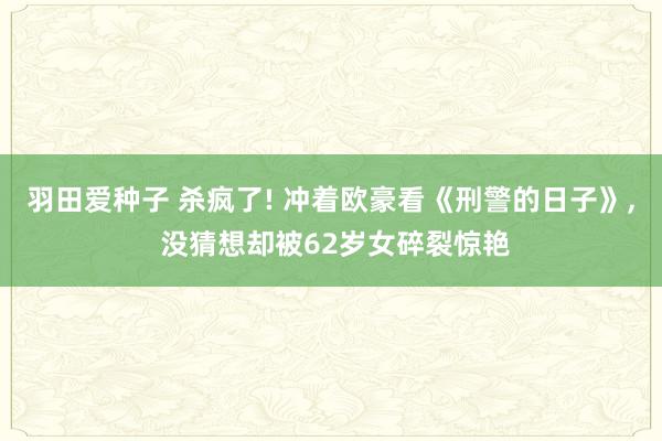 羽田爱种子 杀疯了! 冲着欧豪看《刑警的日子》， 没猜想却被62岁女碎裂惊艳
