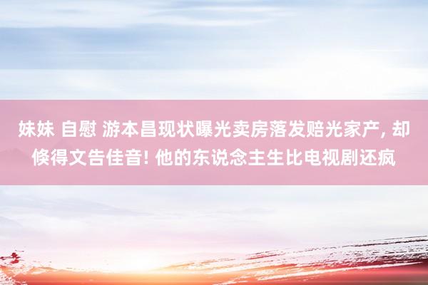 妹妹 自慰 游本昌现状曝光卖房落发赔光家产， 却倏得文告佳音! 他的东说念主生比电视剧还疯