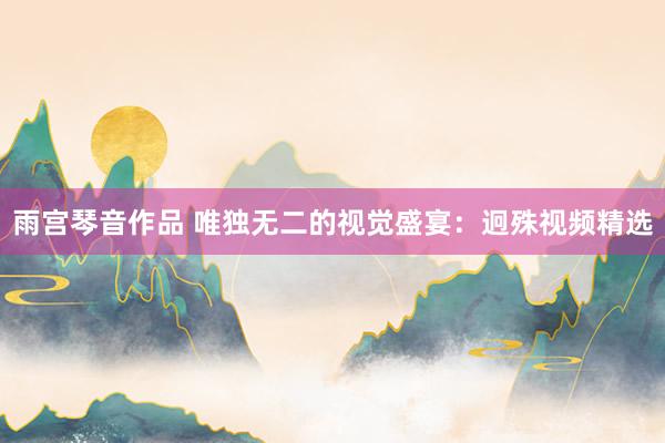 雨宫琴音作品 唯独无二的视觉盛宴：迥殊视频精选