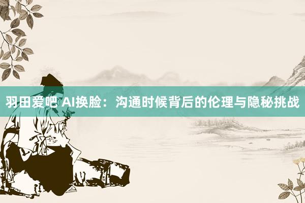 羽田爱吧 AI换脸：沟通时候背后的伦理与隐秘挑战