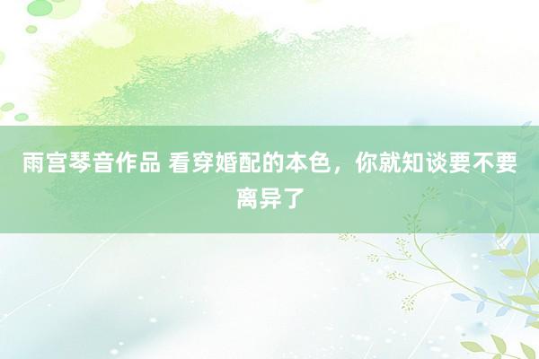 雨宫琴音作品 看穿婚配的本色，你就知谈要不要离异了