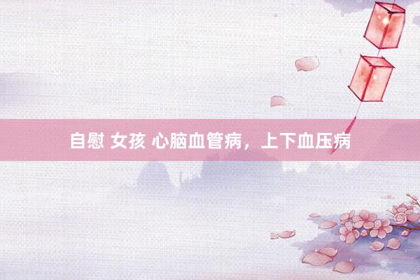 自慰 女孩 心脑血管病，上下血压病