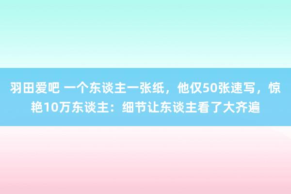 羽田爱吧 一个东谈主一张纸，他仅50张速写，惊艳10万东谈主：细节让东谈主看了大齐遍