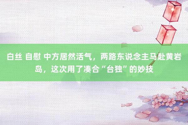 白丝 自慰 中方居然活气，两路东说念主马赴黄岩岛，这次用了凑合“台独”的妙技